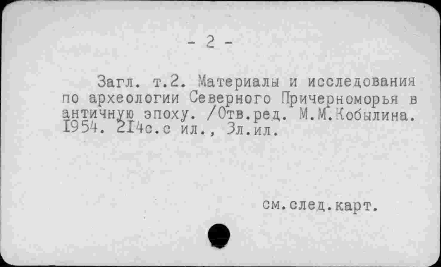 ﻿- 2 -
Загл. т.2. Материалы и исследования по археологии Северного Причерноморья в античную эпоху. /Отв. ре д. М.М.Кобылина. 1954. 214с.с ил., Зл . ил.
см.след.карт.